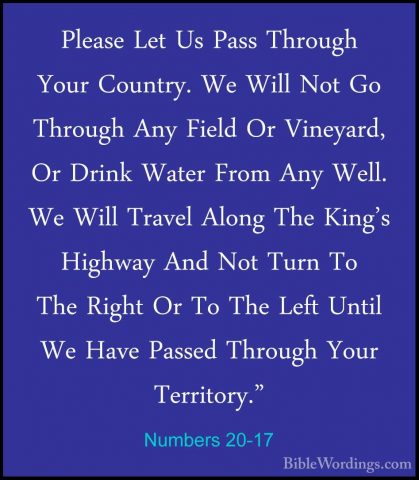 Numbers 20-17 - Please Let Us Pass Through Your Country. We WillPlease Let Us Pass Through Your Country. We Will Not Go Through Any Field Or Vineyard, Or Drink Water From Any Well. We Will Travel Along The King's Highway And Not Turn To The Right Or To The Left Until We Have Passed Through Your Territory." 