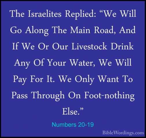 Numbers 20-19 - The Israelites Replied: "We Will Go Along The MaiThe Israelites Replied: "We Will Go Along The Main Road, And If We Or Our Livestock Drink Any Of Your Water, We Will Pay For It. We Only Want To Pass Through On Foot-nothing Else." 