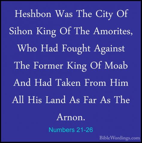 Numbers 21-26 - Heshbon Was The City Of Sihon King Of The AmoriteHeshbon Was The City Of Sihon King Of The Amorites, Who Had Fought Against The Former King Of Moab And Had Taken From Him All His Land As Far As The Arnon. 