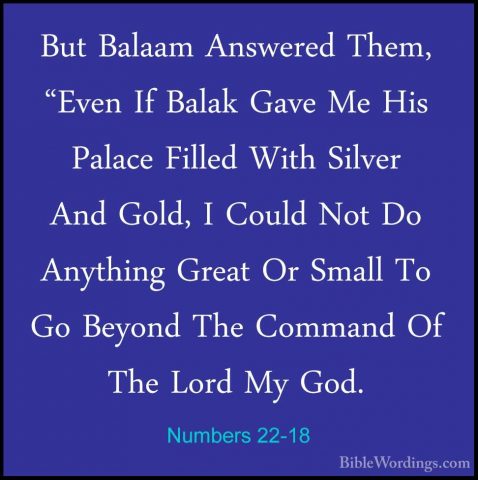 Numbers 22-18 - But Balaam Answered Them, "Even If Balak Gave MeBut Balaam Answered Them, "Even If Balak Gave Me His Palace Filled With Silver And Gold, I Could Not Do Anything Great Or Small To Go Beyond The Command Of The Lord My God. 
