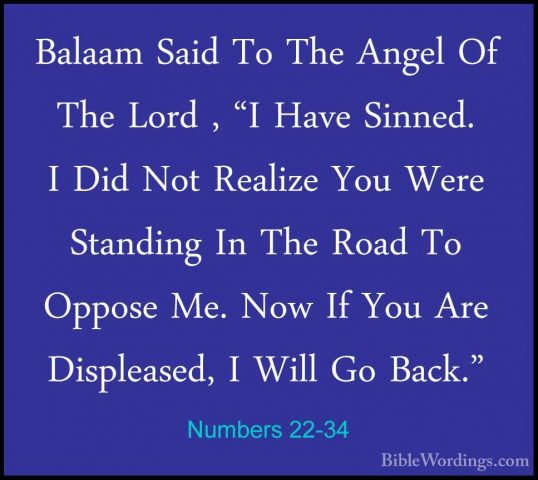 Numbers 22-34 - Balaam Said To The Angel Of The Lord , "I Have SiBalaam Said To The Angel Of The Lord , "I Have Sinned. I Did Not Realize You Were Standing In The Road To Oppose Me. Now If You Are Displeased, I Will Go Back." 