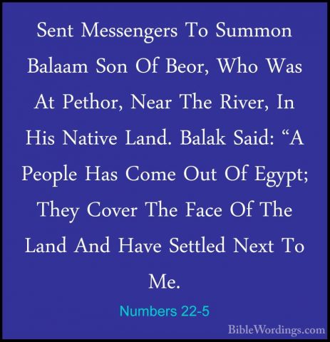 Numbers 22-5 - Sent Messengers To Summon Balaam Son Of Beor, WhoSent Messengers To Summon Balaam Son Of Beor, Who Was At Pethor, Near The River, In His Native Land. Balak Said: "A People Has Come Out Of Egypt; They Cover The Face Of The Land And Have Settled Next To Me. 