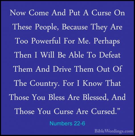 Numbers 22-6 - Now Come And Put A Curse On These People, BecauseNow Come And Put A Curse On These People, Because They Are Too Powerful For Me. Perhaps Then I Will Be Able To Defeat Them And Drive Them Out Of The Country. For I Know That Those You Bless Are Blessed, And Those You Curse Are Cursed." 