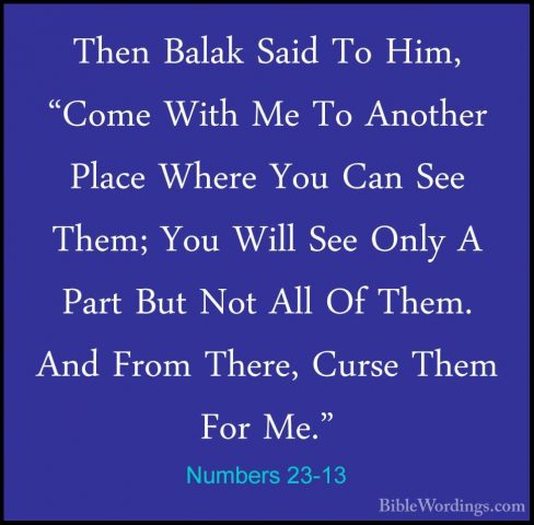 Numbers 23-13 - Then Balak Said To Him, "Come With Me To AnotherThen Balak Said To Him, "Come With Me To Another Place Where You Can See Them; You Will See Only A Part But Not All Of Them. And From There, Curse Them For Me." 