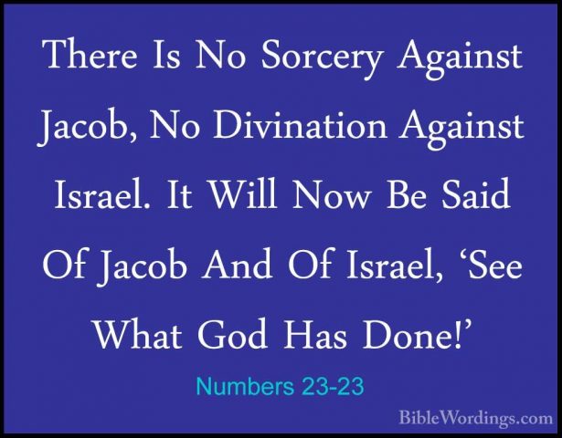 Numbers 23-23 - There Is No Sorcery Against Jacob, No DivinationThere Is No Sorcery Against Jacob, No Divination Against Israel. It Will Now Be Said Of Jacob And Of Israel, 'See What God Has Done!' 
