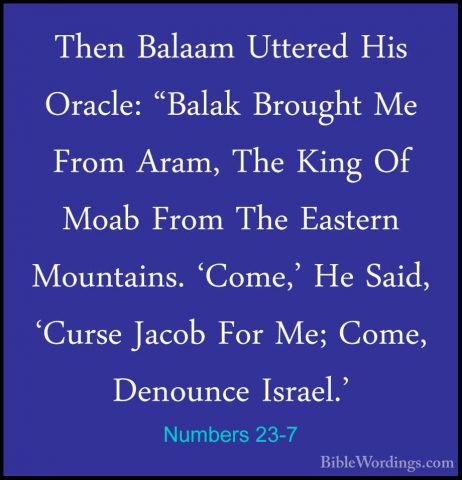 Numbers 23-7 - Then Balaam Uttered His Oracle: "Balak Brought MeThen Balaam Uttered His Oracle: "Balak Brought Me From Aram, The King Of Moab From The Eastern Mountains. 'Come,' He Said, 'Curse Jacob For Me; Come, Denounce Israel.' 
