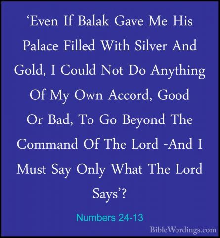 Numbers 24-13 - 'Even If Balak Gave Me His Palace Filled With Sil'Even If Balak Gave Me His Palace Filled With Silver And Gold, I Could Not Do Anything Of My Own Accord, Good Or Bad, To Go Beyond The Command Of The Lord -And I Must Say Only What The Lord Says'? 