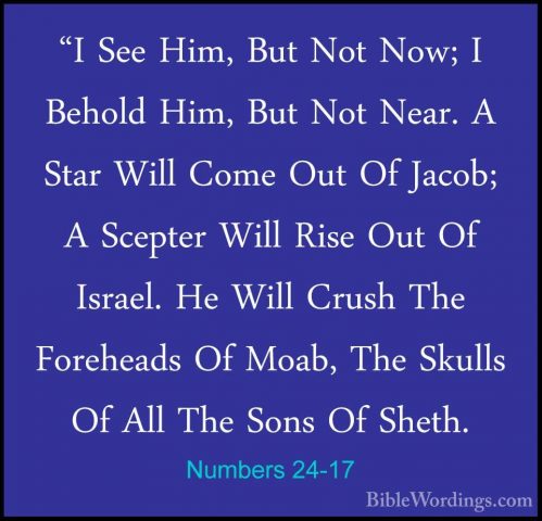 Numbers 24-17 - "I See Him, But Not Now; I Behold Him, But Not Ne"I See Him, But Not Now; I Behold Him, But Not Near. A Star Will Come Out Of Jacob; A Scepter Will Rise Out Of Israel. He Will Crush The Foreheads Of Moab, The Skulls Of All The Sons Of Sheth. 