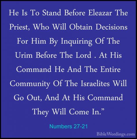 Numbers 27-21 - He Is To Stand Before Eleazar The Priest, Who WilHe Is To Stand Before Eleazar The Priest, Who Will Obtain Decisions For Him By Inquiring Of The Urim Before The Lord . At His Command He And The Entire Community Of The Israelites Will Go Out, And At His Command They Will Come In." 