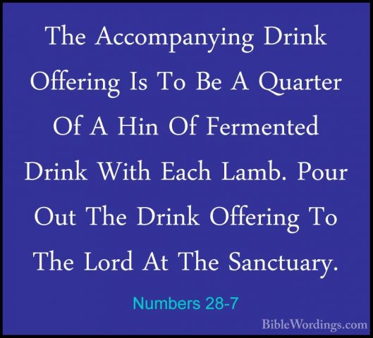 Numbers 28-7 - The Accompanying Drink Offering Is To Be A QuarterThe Accompanying Drink Offering Is To Be A Quarter Of A Hin Of Fermented Drink With Each Lamb. Pour Out The Drink Offering To The Lord At The Sanctuary. 
