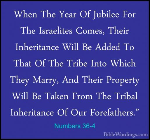 Numbers 36-4 - When The Year Of Jubilee For The Israelites Comes,When The Year Of Jubilee For The Israelites Comes, Their Inheritance Will Be Added To That Of The Tribe Into Which They Marry, And Their Property Will Be Taken From The Tribal Inheritance Of Our Forefathers." 