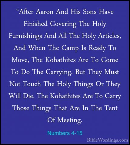 Numbers 4-15 - "After Aaron And His Sons Have Finished Covering T"After Aaron And His Sons Have Finished Covering The Holy Furnishings And All The Holy Articles, And When The Camp Is Ready To Move, The Kohathites Are To Come To Do The Carrying. But They Must Not Touch The Holy Things Or They Will Die. The Kohathites Are To Carry Those Things That Are In The Tent Of Meeting. 