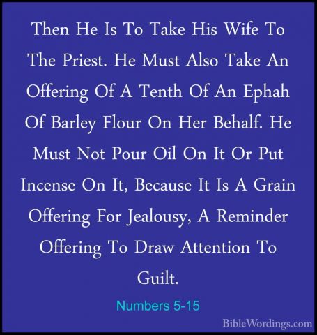 Numbers 5-15 - Then He Is To Take His Wife To The Priest. He MustThen He Is To Take His Wife To The Priest. He Must Also Take An Offering Of A Tenth Of An Ephah Of Barley Flour On Her Behalf. He Must Not Pour Oil On It Or Put Incense On It, Because It Is A Grain Offering For Jealousy, A Reminder Offering To Draw Attention To Guilt. 