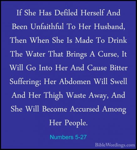 Numbers 5-27 - If She Has Defiled Herself And Been Unfaithful ToIf She Has Defiled Herself And Been Unfaithful To Her Husband, Then When She Is Made To Drink The Water That Brings A Curse, It Will Go Into Her And Cause Bitter Suffering; Her Abdomen Will Swell And Her Thigh Waste Away, And She Will Become Accursed Among Her People. 