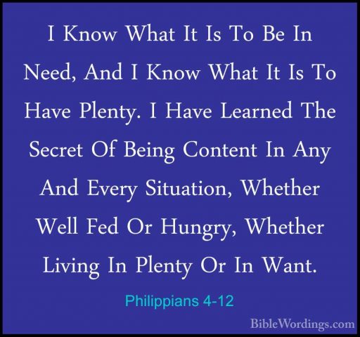 Philippians 4-12 - I Know What It Is To Be In Need, And I Know WhI Know What It Is To Be In Need, And I Know What It Is To Have Plenty. I Have Learned The Secret Of Being Content In Any And Every Situation, Whether Well Fed Or Hungry, Whether Living In Plenty Or In Want. 