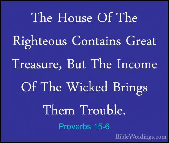Proverbs 15-6 - The House Of The Righteous Contains Great TreasurThe House Of The Righteous Contains Great Treasure, But The Income Of The Wicked Brings Them Trouble. 