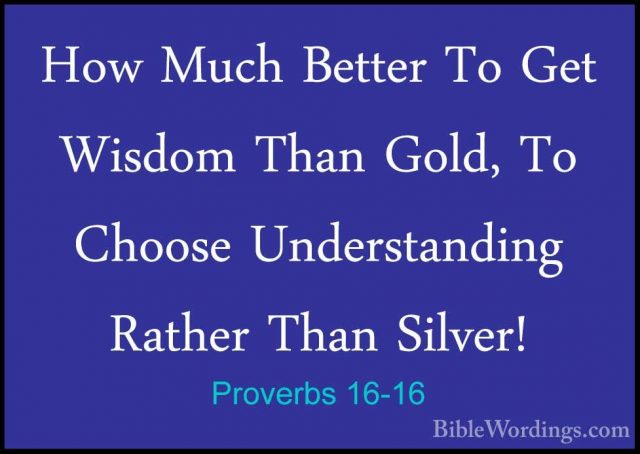 Proverbs 16-16 - How Much Better To Get Wisdom Than Gold, To ChooHow Much Better To Get Wisdom Than Gold, To Choose Understanding Rather Than Silver! 
