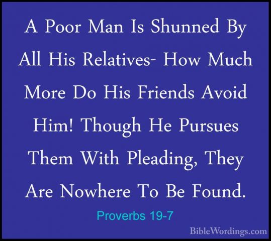 Proverbs 19-7 - A Poor Man Is Shunned By All His Relatives- How MA Poor Man Is Shunned By All His Relatives- How Much More Do His Friends Avoid Him! Though He Pursues Them With Pleading, They Are Nowhere To Be Found. 
