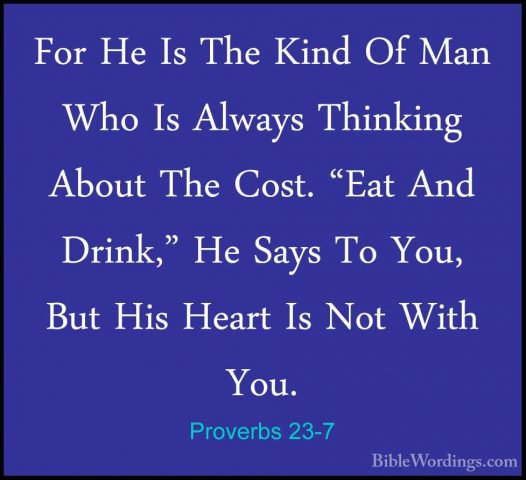 Proverbs 23-7 - For He Is The Kind Of Man Who Is Always ThinkingFor He Is The Kind Of Man Who Is Always Thinking About The Cost. "Eat And Drink," He Says To You, But His Heart Is Not With You. 