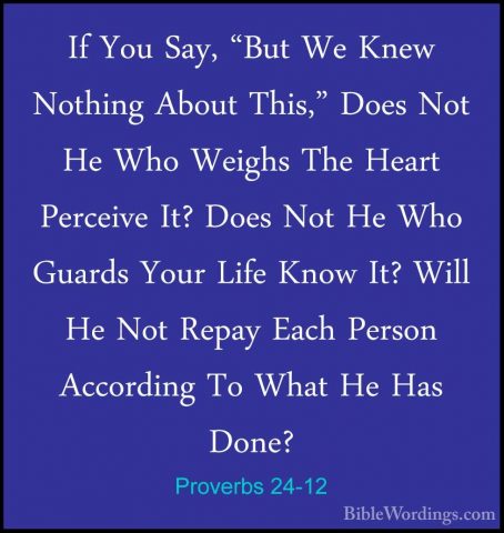 Proverbs 24-12 - If You Say, "But We Knew Nothing About This," DoIf You Say, "But We Knew Nothing About This," Does Not He Who Weighs The Heart Perceive It? Does Not He Who Guards Your Life Know It? Will He Not Repay Each Person According To What He Has Done? 
