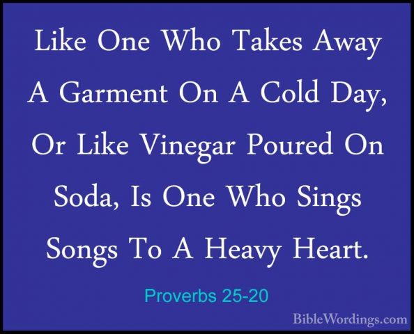 Proverbs 25-20 - Like One Who Takes Away A Garment On A Cold Day,Like One Who Takes Away A Garment On A Cold Day, Or Like Vinegar Poured On Soda, Is One Who Sings Songs To A Heavy Heart. 