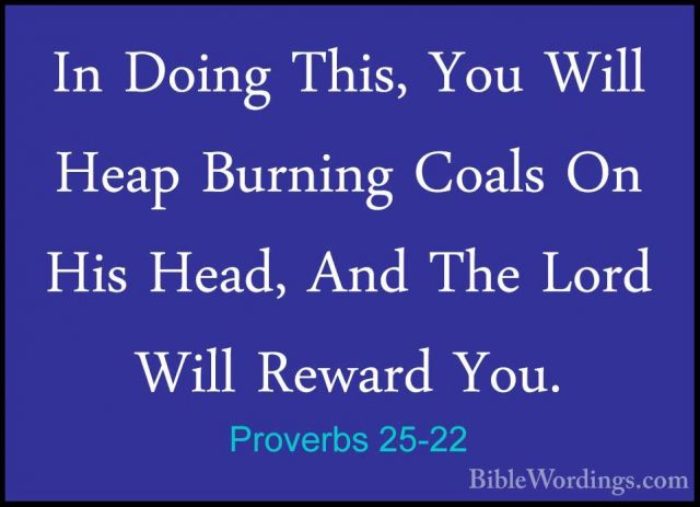 Proverbs 25-22 - In Doing This, You Will Heap Burning Coals On HiIn Doing This, You Will Heap Burning Coals On His Head, And The Lord Will Reward You. 