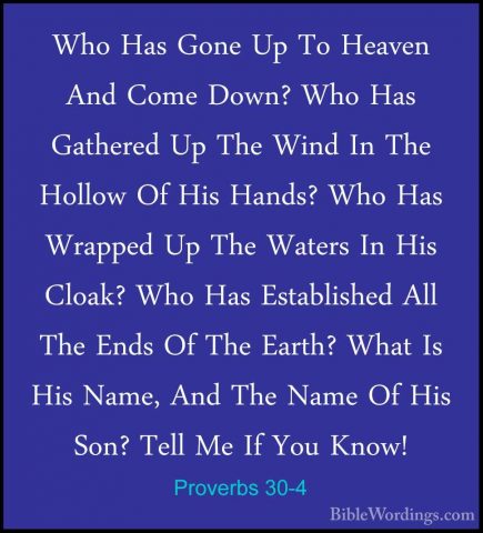Proverbs 30-4 - Who Has Gone Up To Heaven And Come Down? Who HasWho Has Gone Up To Heaven And Come Down? Who Has Gathered Up The Wind In The Hollow Of His Hands? Who Has Wrapped Up The Waters In His Cloak? Who Has Established All The Ends Of The Earth? What Is His Name, And The Name Of His Son? Tell Me If You Know! 