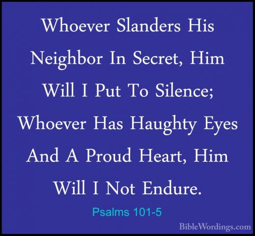 Psalms 101-5 - Whoever Slanders His Neighbor In Secret, Him WillWhoever Slanders His Neighbor In Secret, Him Will I Put To Silence; Whoever Has Haughty Eyes And A Proud Heart, Him Will I Not Endure. 