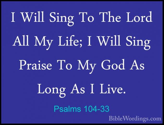 Psalms 104-33 - I Will Sing To The Lord All My Life; I Will SingI Will Sing To The Lord All My Life; I Will Sing Praise To My God As Long As I Live. 