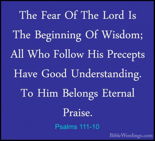 Psalms 111-10 - The Fear Of The Lord Is The Beginning Of Wisdom;The Fear Of The Lord Is The Beginning Of Wisdom; All Who Follow His Precepts Have Good Understanding. To Him Belongs Eternal Praise.