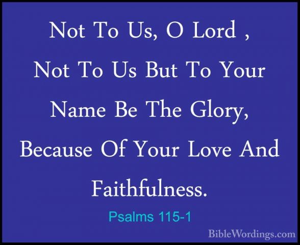 Psalms 115-1 - Not To Us, O Lord , Not To Us But To Your Name BeNot To Us, O Lord , Not To Us But To Your Name Be The Glory, Because Of Your Love And Faithfulness. 