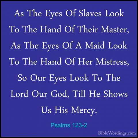 Psalms 123-2 - As The Eyes Of Slaves Look To The Hand Of Their MaAs The Eyes Of Slaves Look To The Hand Of Their Master, As The Eyes Of A Maid Look To The Hand Of Her Mistress, So Our Eyes Look To The Lord Our God, Till He Shows Us His Mercy. 