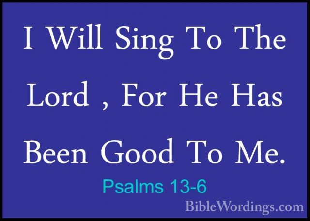 Psalms 13-6 - I Will Sing To The Lord , For He Has Been Good To MI Will Sing To The Lord , For He Has Been Good To Me.