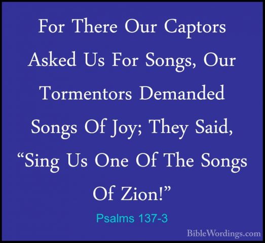 Psalms 137-3 - For There Our Captors Asked Us For Songs, Our TormFor There Our Captors Asked Us For Songs, Our Tormentors Demanded Songs Of Joy; They Said, "Sing Us One Of The Songs Of Zion!" 