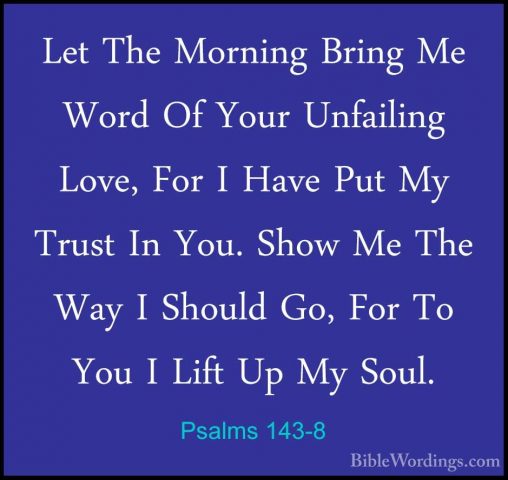 Psalms 143-8 - Let The Morning Bring Me Word Of Your Unfailing LoLet The Morning Bring Me Word Of Your Unfailing Love, For I Have Put My Trust In You. Show Me The Way I Should Go, For To You I Lift Up My Soul. 