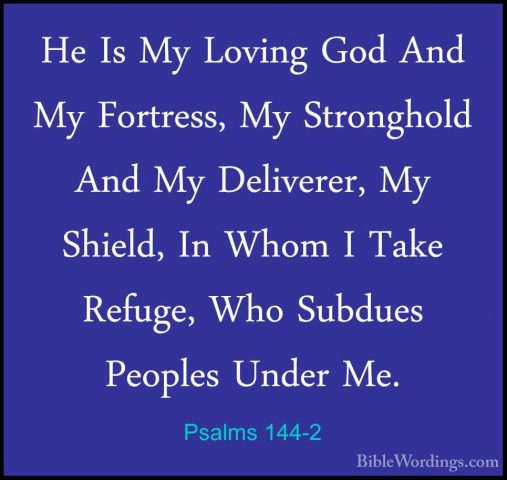 Psalms 144-2 - He Is My Loving God And My Fortress, My StrongholdHe Is My Loving God And My Fortress, My Stronghold And My Deliverer, My Shield, In Whom I Take Refuge, Who Subdues Peoples Under Me. 