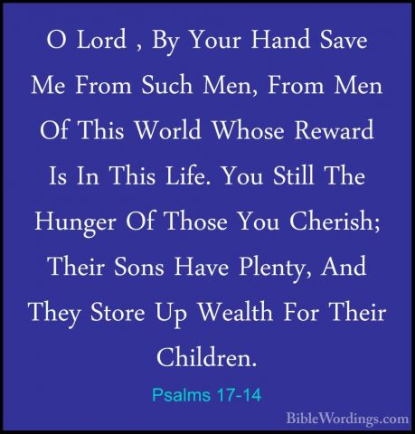 Psalms 17-14 - O Lord , By Your Hand Save Me From Such Men, FromO Lord , By Your Hand Save Me From Such Men, From Men Of This World Whose Reward Is In This Life. You Still The Hunger Of Those You Cherish; Their Sons Have Plenty, And They Store Up Wealth For Their Children. 