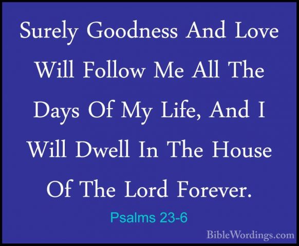 Psalms 23-6 - Surely Goodness And Love Will Follow Me All The DaySurely Goodness And Love Will Follow Me All The Days Of My Life, And I Will Dwell In The House Of The Lord Forever.
