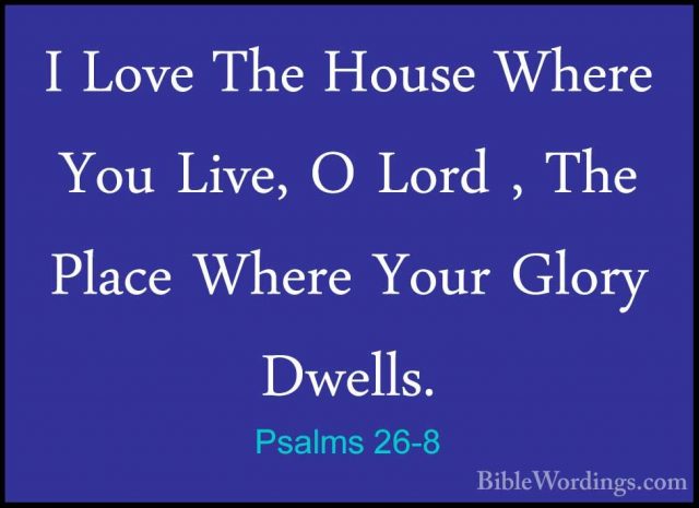 Psalms 26-8 - I Love The House Where You Live, O Lord , The PlaceI Love The House Where You Live, O Lord , The Place Where Your Glory Dwells. 