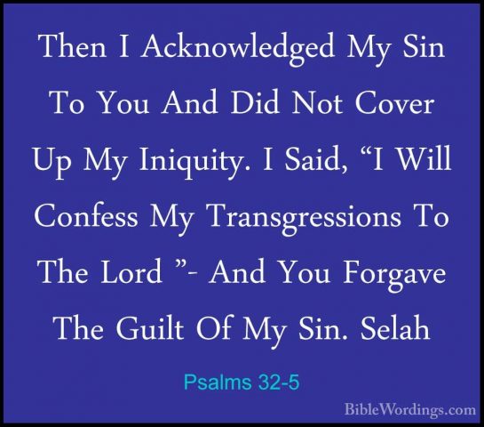 Psalms 32-5 - Then I Acknowledged My Sin To You And Did Not CoverThen I Acknowledged My Sin To You And Did Not Cover Up My Iniquity. I Said, "I Will Confess My Transgressions To The Lord "- And You Forgave The Guilt Of My Sin. Selah 