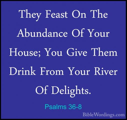 Psalms 36-8 - They Feast On The Abundance Of Your House; You GiveThey Feast On The Abundance Of Your House; You Give Them Drink From Your River Of Delights. 