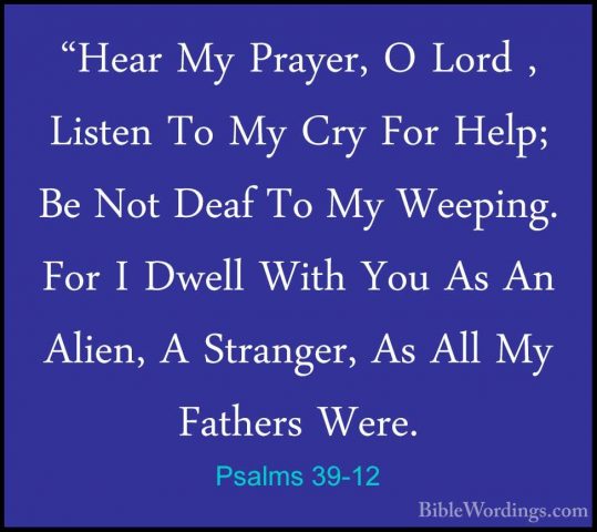 Psalms 39-12 - "Hear My Prayer, O Lord , Listen To My Cry For Hel"Hear My Prayer, O Lord , Listen To My Cry For Help; Be Not Deaf To My Weeping. For I Dwell With You As An Alien, A Stranger, As All My Fathers Were. 