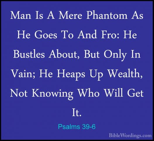 Psalms 39-6 - Man Is A Mere Phantom As He Goes To And Fro: He BusMan Is A Mere Phantom As He Goes To And Fro: He Bustles About, But Only In Vain; He Heaps Up Wealth, Not Knowing Who Will Get It. 