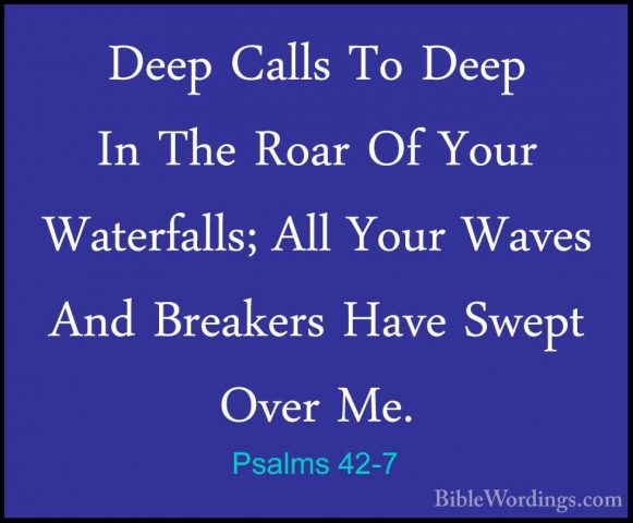 Psalms 42-7 - Deep Calls To Deep In The Roar Of Your Waterfalls;Deep Calls To Deep In The Roar Of Your Waterfalls; All Your Waves And Breakers Have Swept Over Me. 