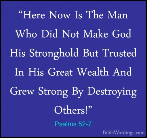 Psalms 52-7 - "Here Now Is The Man Who Did Not Make God His Stron"Here Now Is The Man Who Did Not Make God His Stronghold But Trusted In His Great Wealth And Grew Strong By Destroying Others!" 