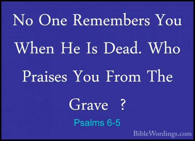 Psalms 6-5 - No One Remembers You When He Is Dead. Who Praises YoNo One Remembers You When He Is Dead. Who Praises You From The Grave  ? 