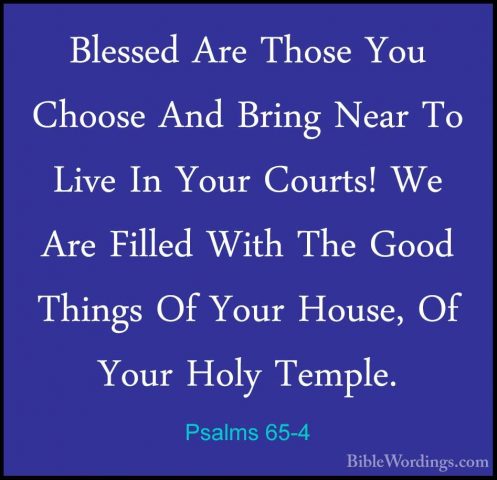Psalms 65-4 - Blessed Are Those You Choose And Bring Near To LiveBlessed Are Those You Choose And Bring Near To Live In Your Courts! We Are Filled With The Good Things Of Your House, Of Your Holy Temple. 