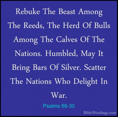 Psalms 68-30 - Rebuke The Beast Among The Reeds, The Herd Of BullRebuke The Beast Among The Reeds, The Herd Of Bulls Among The Calves Of The Nations. Humbled, May It Bring Bars Of Silver. Scatter The Nations Who Delight In War. 