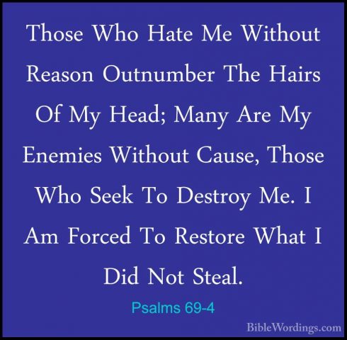 Psalms 69-4 - Those Who Hate Me Without Reason Outnumber The HairThose Who Hate Me Without Reason Outnumber The Hairs Of My Head; Many Are My Enemies Without Cause, Those Who Seek To Destroy Me. I Am Forced To Restore What I Did Not Steal. 