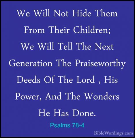 Psalms 78-4 - We Will Not Hide Them From Their Children; We WillWe Will Not Hide Them From Their Children; We Will Tell The Next Generation The Praiseworthy Deeds Of The Lord , His Power, And The Wonders He Has Done. 